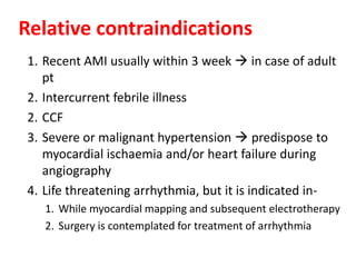 1. Recent AMI usually within 3 week  in case of adult
pt
2. Intercurrent febrile illness
2. CCF
3. Severe or malignant hypertension  predispose to
myocardial ischaemia and/or heart failure during
angiography
4. Life threatening arrhythmia, but it is indicated in-
1. While myocardial mapping and subsequent electrotherapy
2. Surgery is contemplated for treatment of arrhythmia
Relative contraindications
 