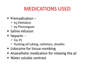 MEDICATIONS USED
 Premadication –
 Inj Pethidine
 Inj Phenargoan
 Saline infusion
 Heparin -
 For Pt
 flushing all tubing, catheters, sheaths
 Lidocaine for tissue numbing
 Anaesthetic medication for relaxing the pt
 Water soluble contrast
 