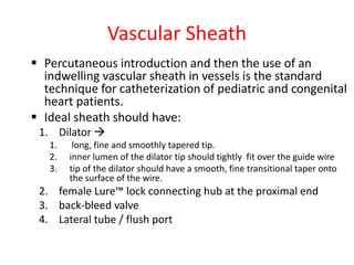 Vascular Sheath
 Percutaneous introduction and then the use of an
indwelling vascular sheath in vessels is the standard
technique for catheterization of pediatric and congenital
heart patients.
 Ideal sheath should have:
1. Dilator 
1. long, fine and smoothly tapered tip.
2. inner lumen of the dilator tip should tightly fit over the guide wire
3. tip of the dilator should have a smooth, fine transitional taper onto
the surface of the wire.
2. female Lure™ lock connecting hub at the proximal end
3. back-bleed valve
4. Lateral tube / flush port
 