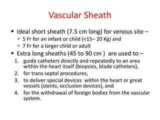 Vascular Sheath
 Ideal short sheath (7.5 cm long) for venous site –
 5 Fr for an infant or child (<15– 20 Kg) and
 7 Fr for a larger child or adult
 Extra long sheaths (45 to 90 cm ) are used to –
1. guide catheters directly and repeatedly to an area
within the heart itself (biopsies, blade catheters),
2. for trans septal procedures,
3. to deliver special devices within the heart or great
vessels (stents, occlusion devices), and
4. for the withdrawal of foreign bodies from the vascular
system.
 