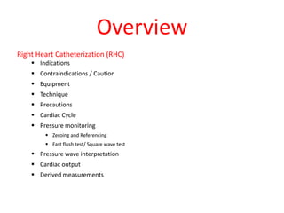 Overview
Right Heart Catheterization (RHC)
 Indications
 Contraindications / Caution
 Equipment
 Technique
 Precautions
 Cardiac Cycle
 Pressure monitoring
 Zeroing and Referencing
 Fast flush test/ Square wave test
 Pressure wave interpretation
 Cardiac output
 Derived measurements
 