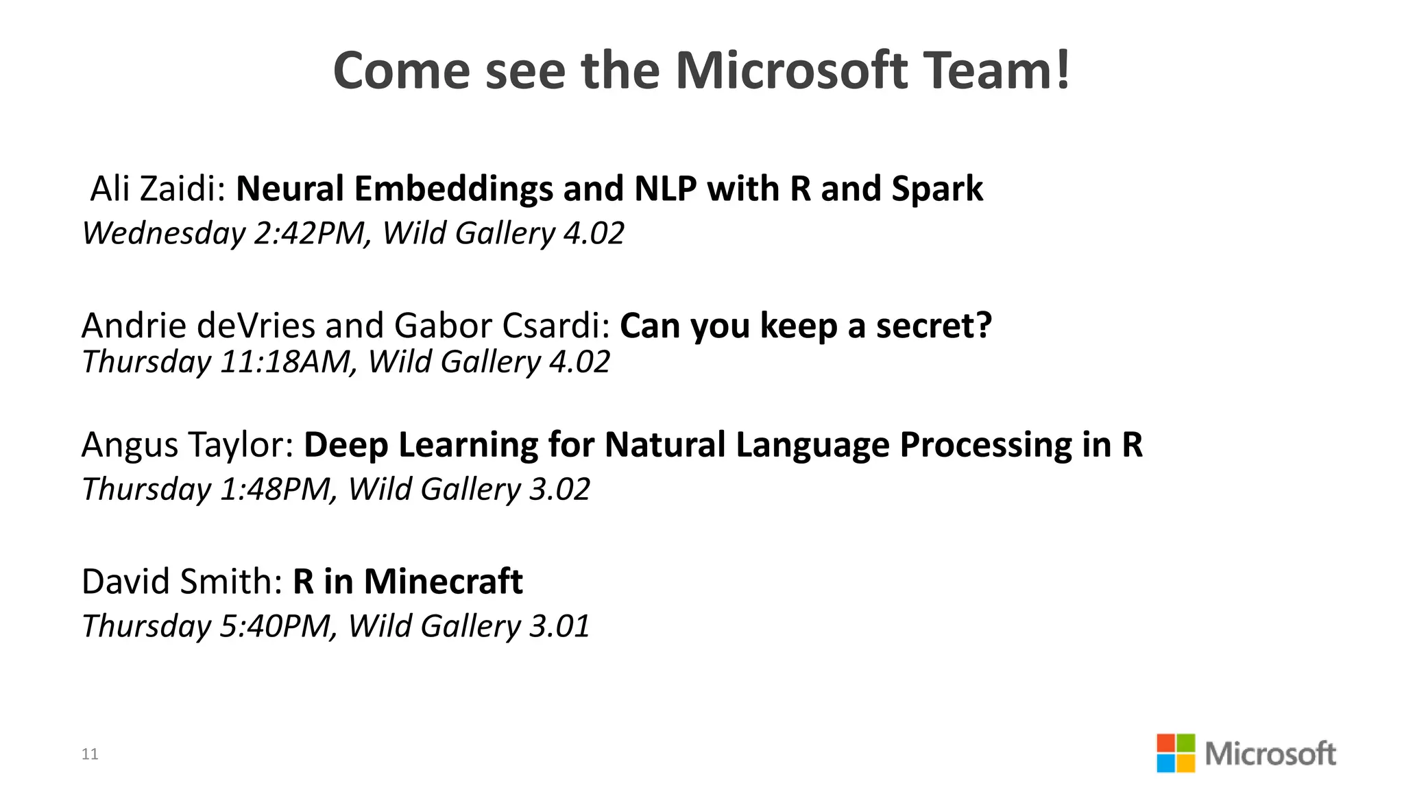 Come see the Microsoft Team!
Ali Zaidi: Neural Embeddings and NLP with R and Spark
Wednesday 2:42PM, Wild Gallery 4.02
Andrie deVries and Gabor Csardi: Can you keep a secret?
Thursday 11:18AM, Wild Gallery 4.02
Angus Taylor: Deep Learning for Natural Language Processing in R
Thursday 1:48PM, Wild Gallery 3.02
David Smith: R in Minecraft
Thursday 5:40PM, Wild Gallery 3.01
11
 