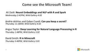 Come see the Microsoft Team!
Ali Zaidi: Neural Embeddings and NLP with R and Spark
Wednesday 2:42PM, Wild Gallery 4.02
Andrie deVries and Gabor Csardi: Can you keep a secret?
Thursday 11:18AM, Wild Gallery 4.02
Angus Taylor: Deep Learning for Natural Language Processing in R
Thursday 1:48PM, Wild Gallery 3.02
David Smith: R in Minecraft
Thursday 5:40PM, Wild Gallery 3.01
11
 