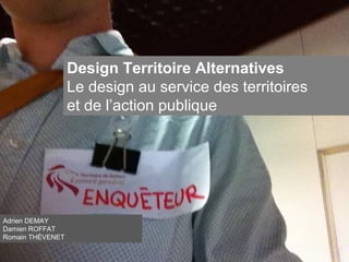 Design Territoire Alternatives
Le design au service des territoires
et de l’action publique
Adrien DEMAY
Damien ROFFAT
Romain THÉVENET
 