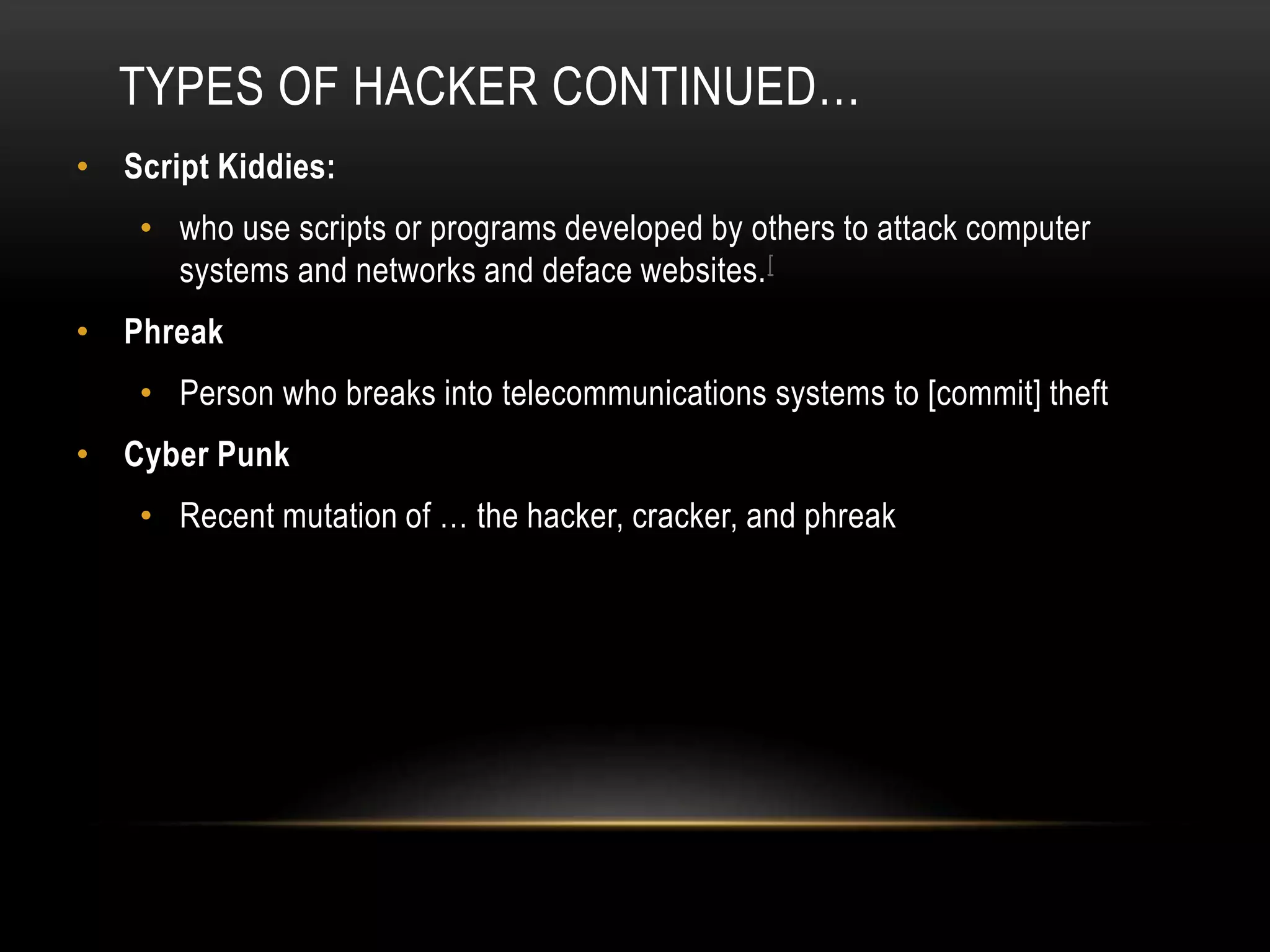 TYPES OF HACKER CONTINUED…
• Script Kiddies:
• who use scripts or programs developed by others to attack computer
systems and networks and deface websites.[
• Phreak
• Person who breaks into telecommunications systems to [commit] theft
• Cyber Punk
• Recent mutation of … the hacker, cracker, and phreak
 