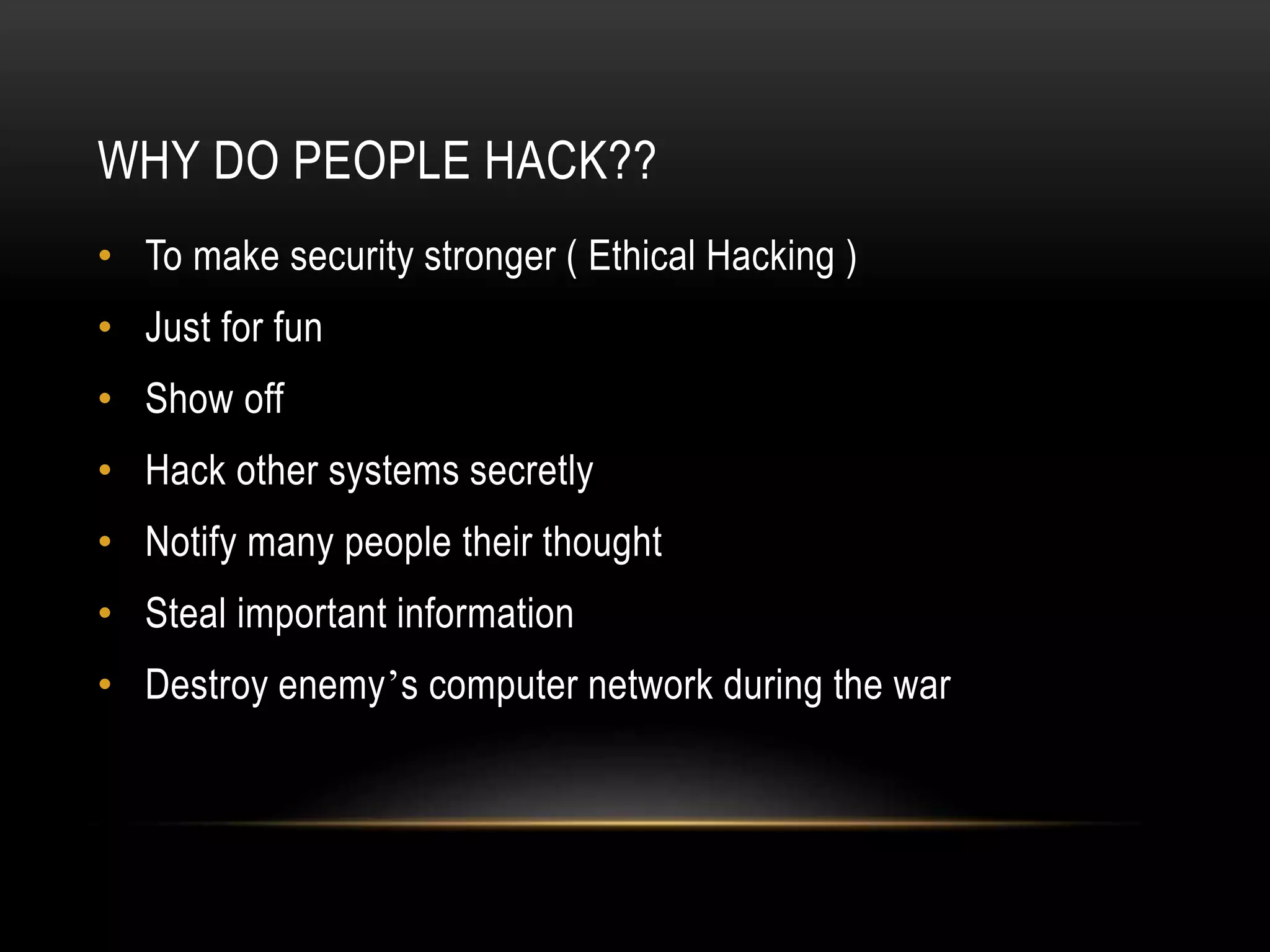 WHY DO PEOPLE HACK??
• To make security stronger ( Ethical Hacking )
• Just for fun
• Show off
• Hack other systems secretly
• Notify many people their thought
• Steal important information
• Destroy enemy’s computer network during the war
 