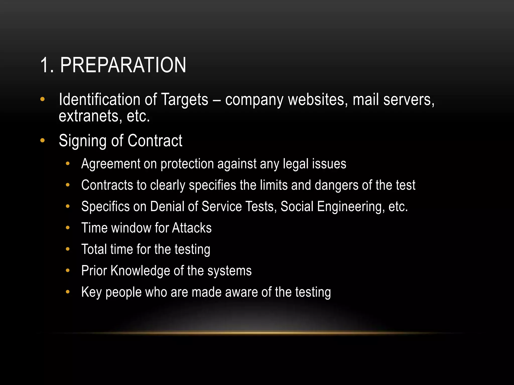 1. PREPARATION
• Identification of Targets – company websites, mail servers,
extranets, etc.
• Signing of Contract
• Agreement on protection against any legal issues
• Contracts to clearly specifies the limits and dangers of the test
• Specifics on Denial of Service Tests, Social Engineering, etc.
• Time window for Attacks
• Total time for the testing
• Prior Knowledge of the systems
• Key people who are made aware of the testing
 
