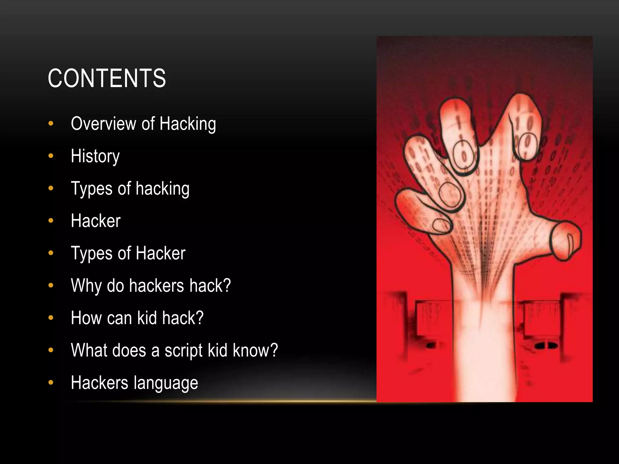 CONTENTS
• Overview of Hacking
• History
• Types of hacking
• Hacker
• Types of Hacker
• Why do hackers hack?
• How can kid hack?
• What does a script kid know?
• Hackers language
 