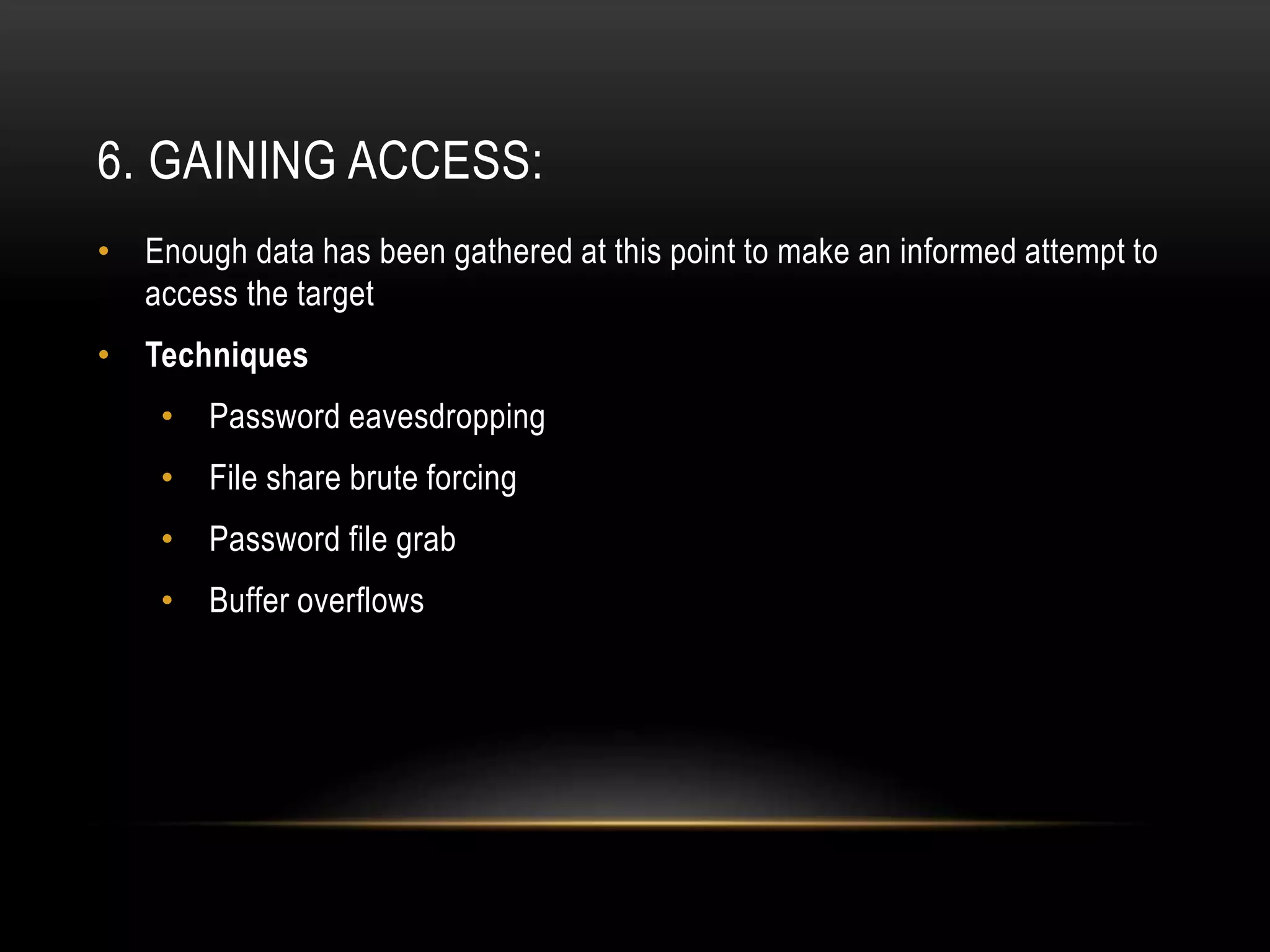 6. GAINING ACCESS:
• Enough data has been gathered at this point to make an informed attempt to
access the target
• Techniques
• Password eavesdropping
• File share brute forcing
• Password file grab
• Buffer overflows
 