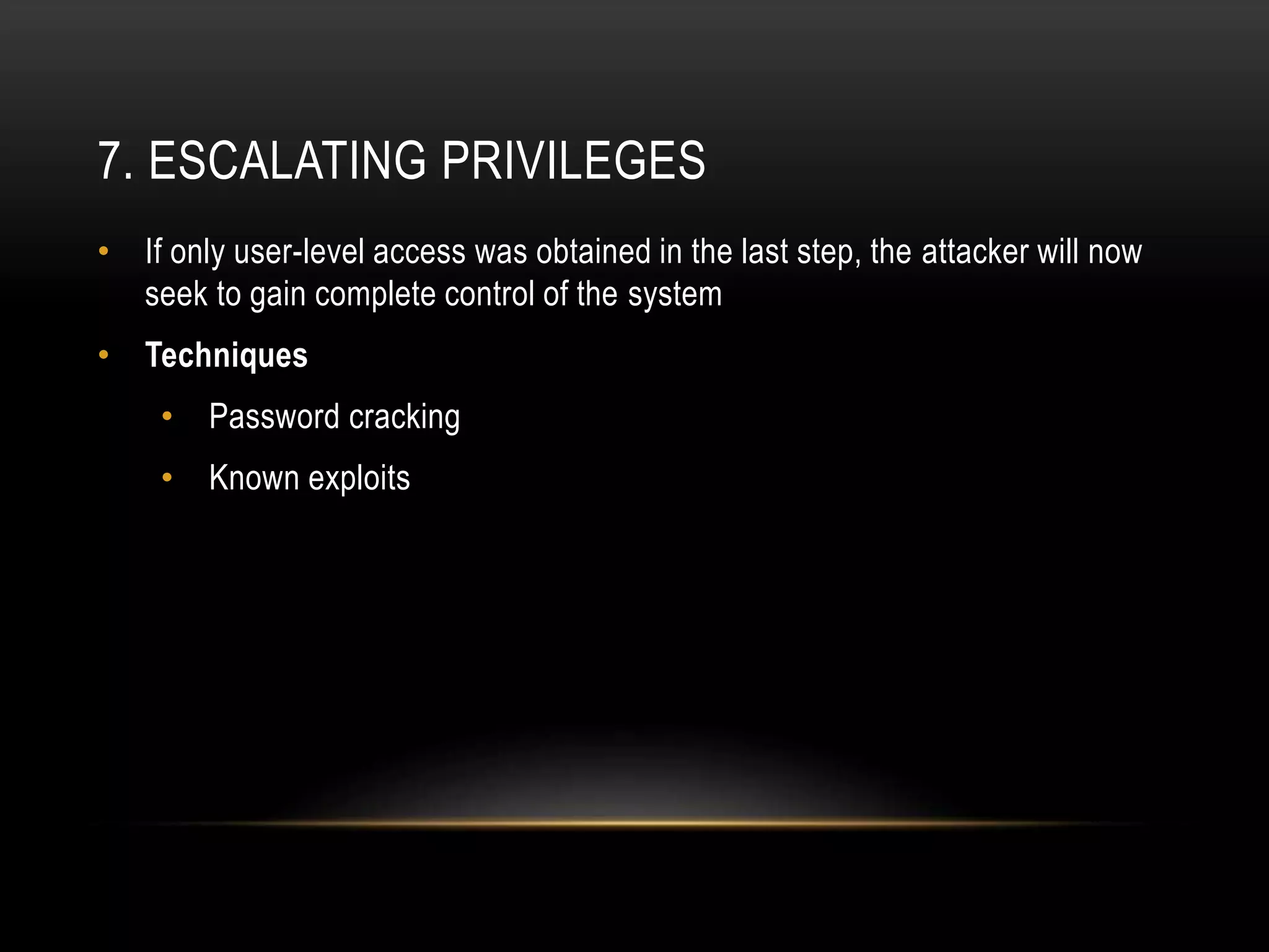 7. ESCALATING PRIVILEGES
• If only user-level access was obtained in the last step, the attacker will now
seek to gain complete control of the system
• Techniques
• Password cracking
• Known exploits
 