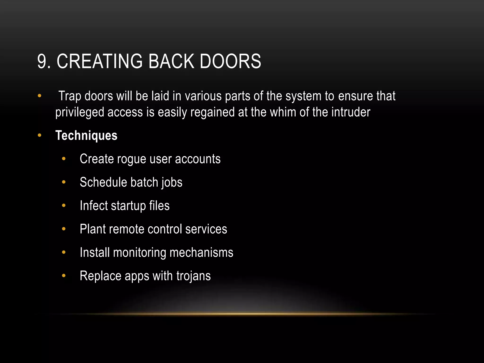 9. CREATING BACK DOORS
• Trap doors will be laid in various parts of the system to ensure that
privileged access is easily regained at the whim of the intruder
• Techniques
• Create rogue user accounts
• Schedule batch jobs
• Infect startup files
• Plant remote control services
• Install monitoring mechanisms
• Replace apps with trojans
 