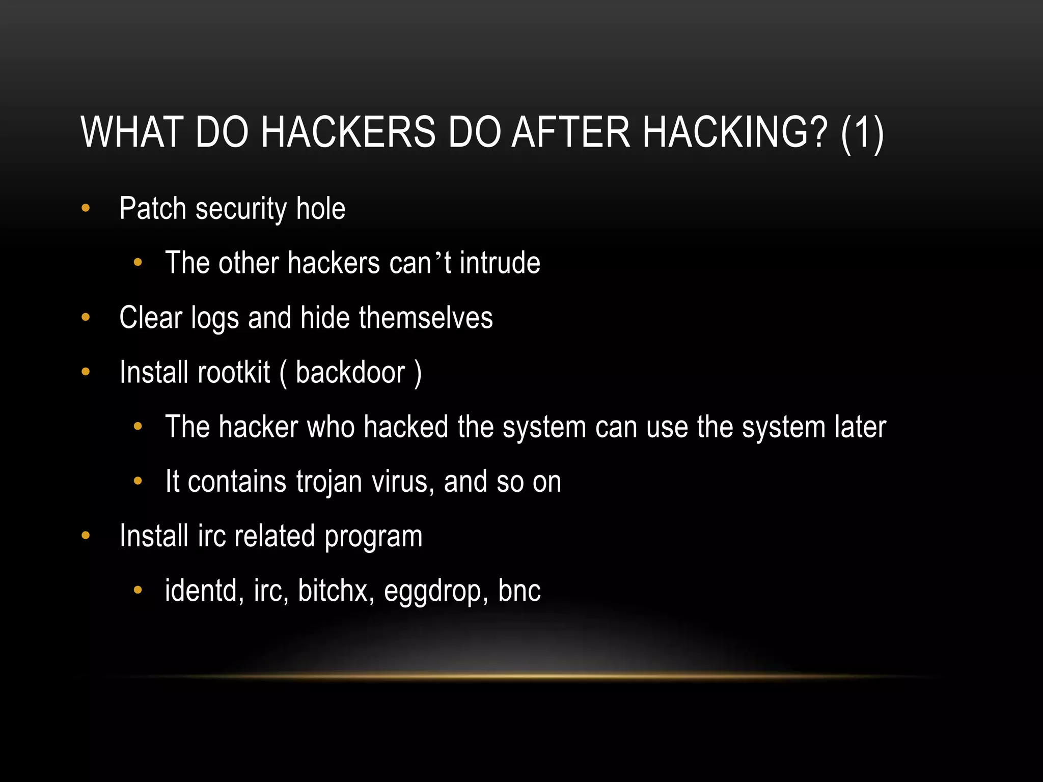 WHAT DO HACKERS DO AFTER HACKING? (1)
• Patch security hole
• The other hackers can’t intrude
• Clear logs and hide themselves
• Install rootkit ( backdoor )
• The hacker who hacked the system can use the system later
• It contains trojan virus, and so on
• Install irc related program
• identd, irc, bitchx, eggdrop, bnc
 