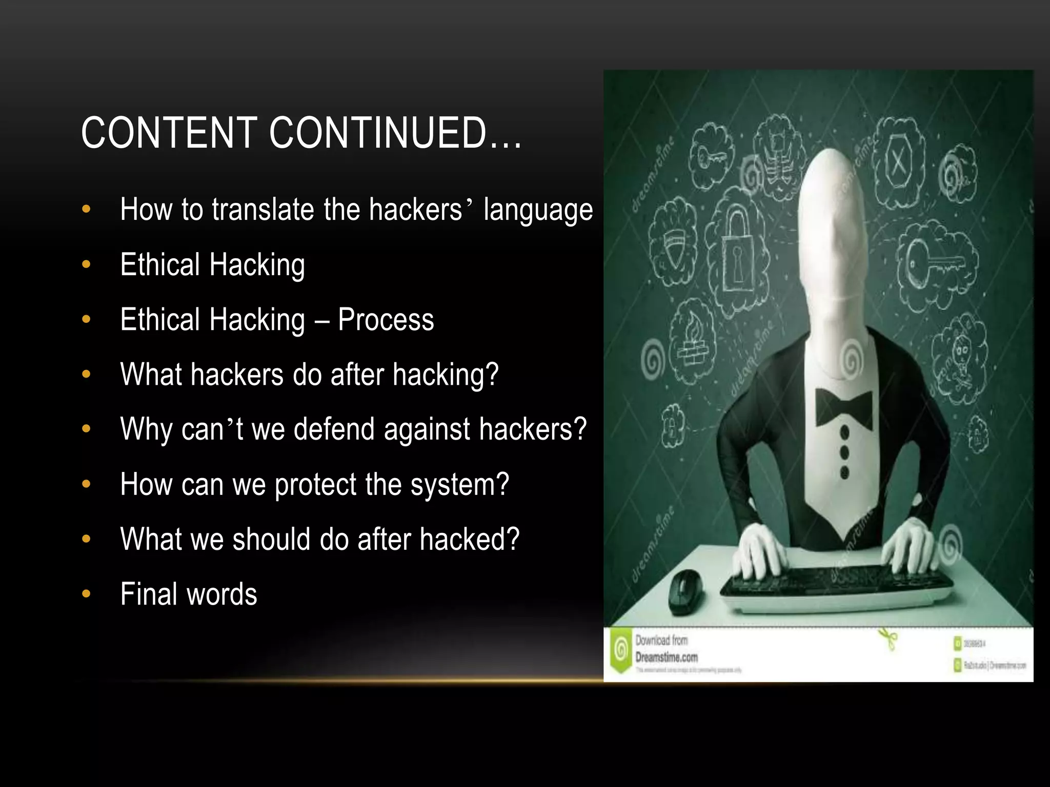CONTENT CONTINUED…
• How to translate the hackers’ language
• Ethical Hacking
• Ethical Hacking – Process
• What hackers do after hacking?
• Why can’t we defend against hackers?
• How can we protect the system?
• What we should do after hacked?
• Final words
 