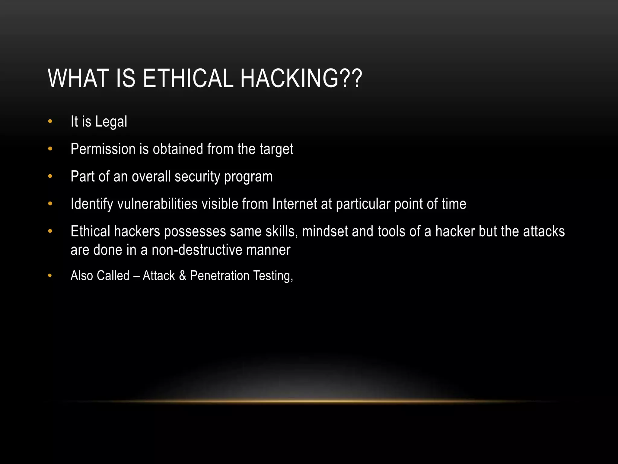 WHAT IS ETHICAL HACKING??
• It is Legal
• Permission is obtained from the target
• Part of an overall security program
• Identify vulnerabilities visible from Internet at particular point of time
• Ethical hackers possesses same skills, mindset and tools of a hacker but the attacks
are done in a non-destructive manner
• Also Called – Attack & Penetration Testing,
 