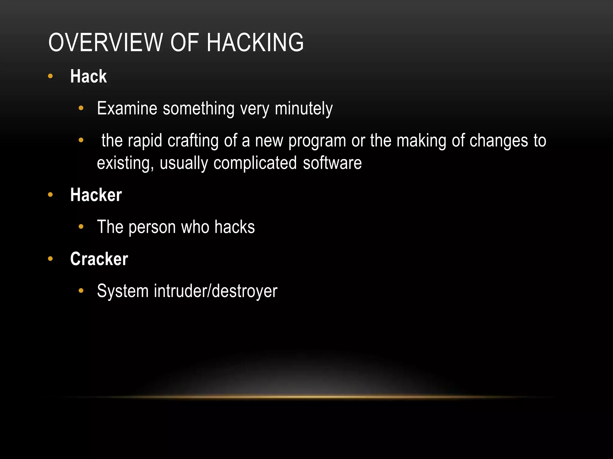 OVERVIEW OF HACKING
• Hack
• Examine something very minutely
• the rapid crafting of a new program or the making of changes to
existing, usually complicated software
• Hacker
• The person who hacks
• Cracker
• System intruder/destroyer
 