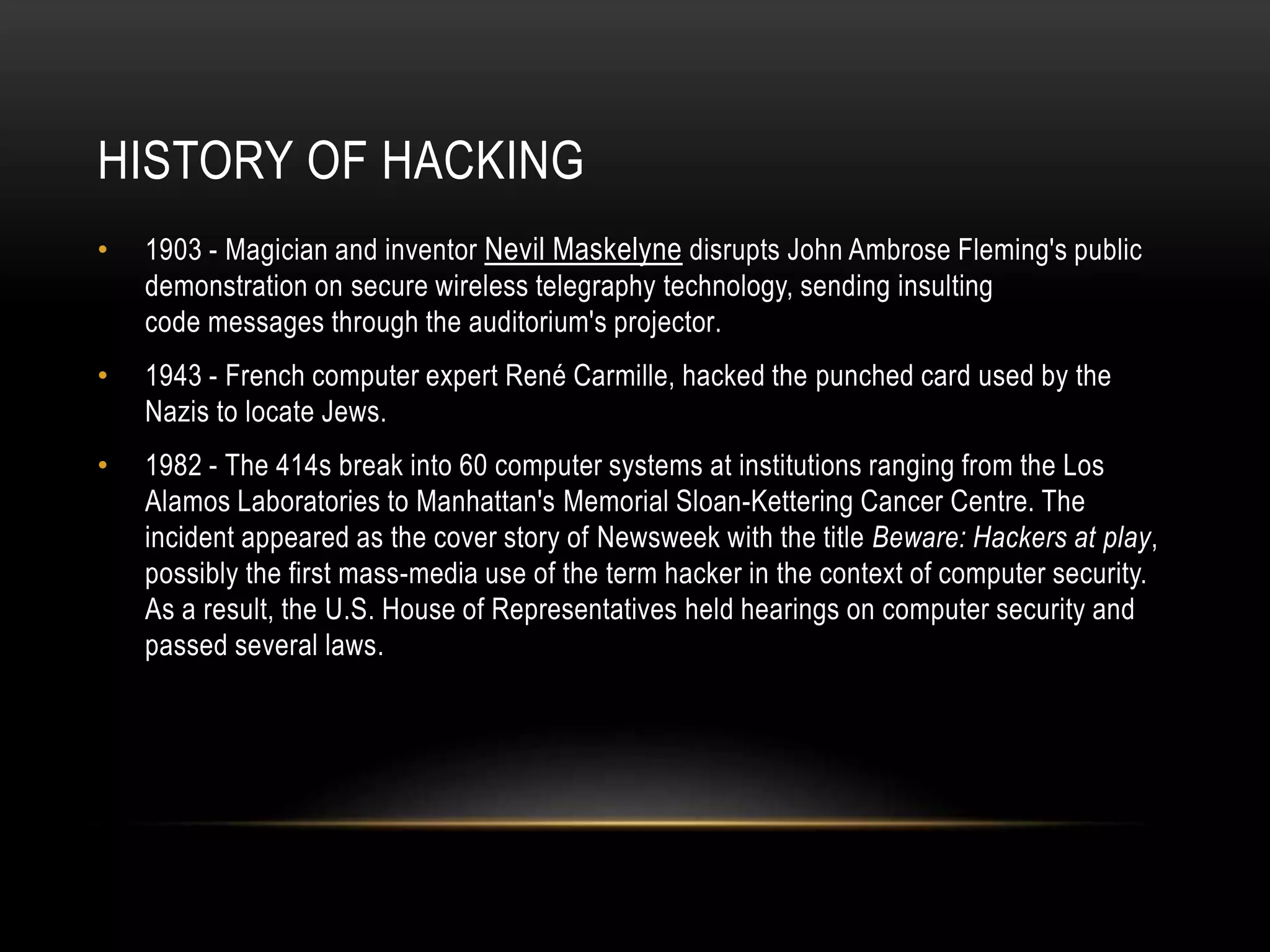 HISTORY OF HACKING
• 1903 - Magician and inventor Nevil Maskelyne disrupts John Ambrose Fleming's public
demonstration on secure wireless telegraphy technology, sending insulting
code messages through the auditorium's projector.
• 1943 - French computer expert René Carmille, hacked the punched card used by the
Nazis to locate Jews.
• 1982 - The 414s break into 60 computer systems at institutions ranging from the Los
Alamos Laboratories to Manhattan's Memorial Sloan-Kettering Cancer Centre. The
incident appeared as the cover story of Newsweek with the title Beware: Hackers at play,
possibly the first mass-media use of the term hacker in the context of computer security.
As a result, the U.S. House of Representatives held hearings on computer security and
passed several laws.
 