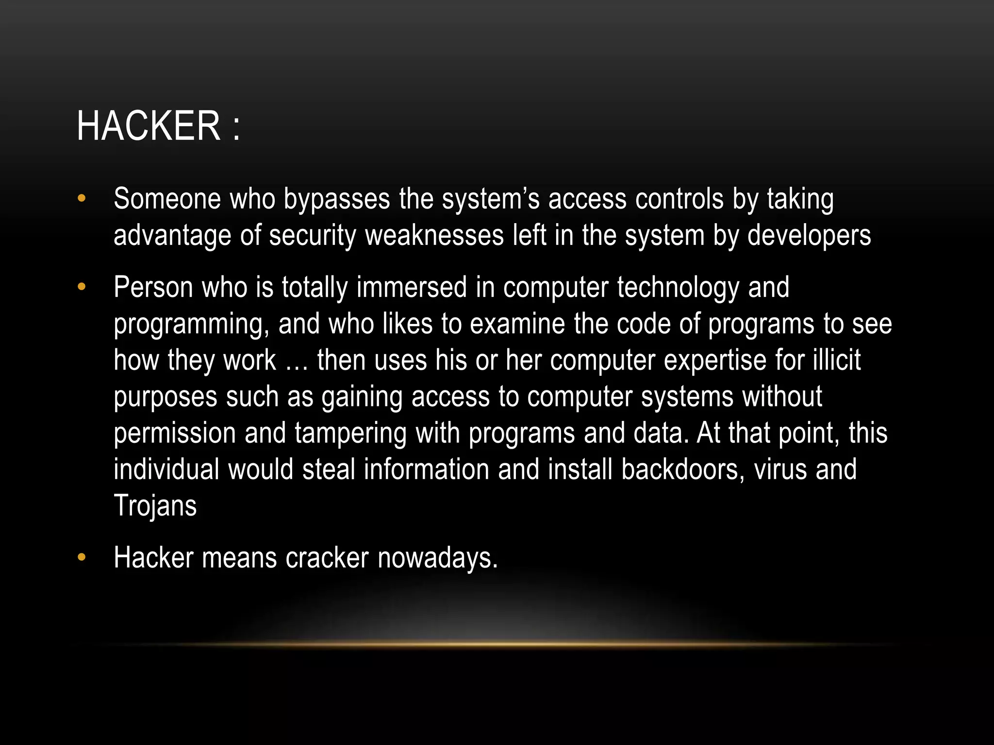 HACKER :
• Someone who bypasses the system’s access controls by taking
advantage of security weaknesses left in the system by developers
• Person who is totally immersed in computer technology and
programming, and who likes to examine the code of programs to see
how they work … then uses his or her computer expertise for illicit
purposes such as gaining access to computer systems without
permission and tampering with programs and data. At that point, this
individual would steal information and install backdoors, virus and
Trojans
• Hacker means cracker nowadays.
 