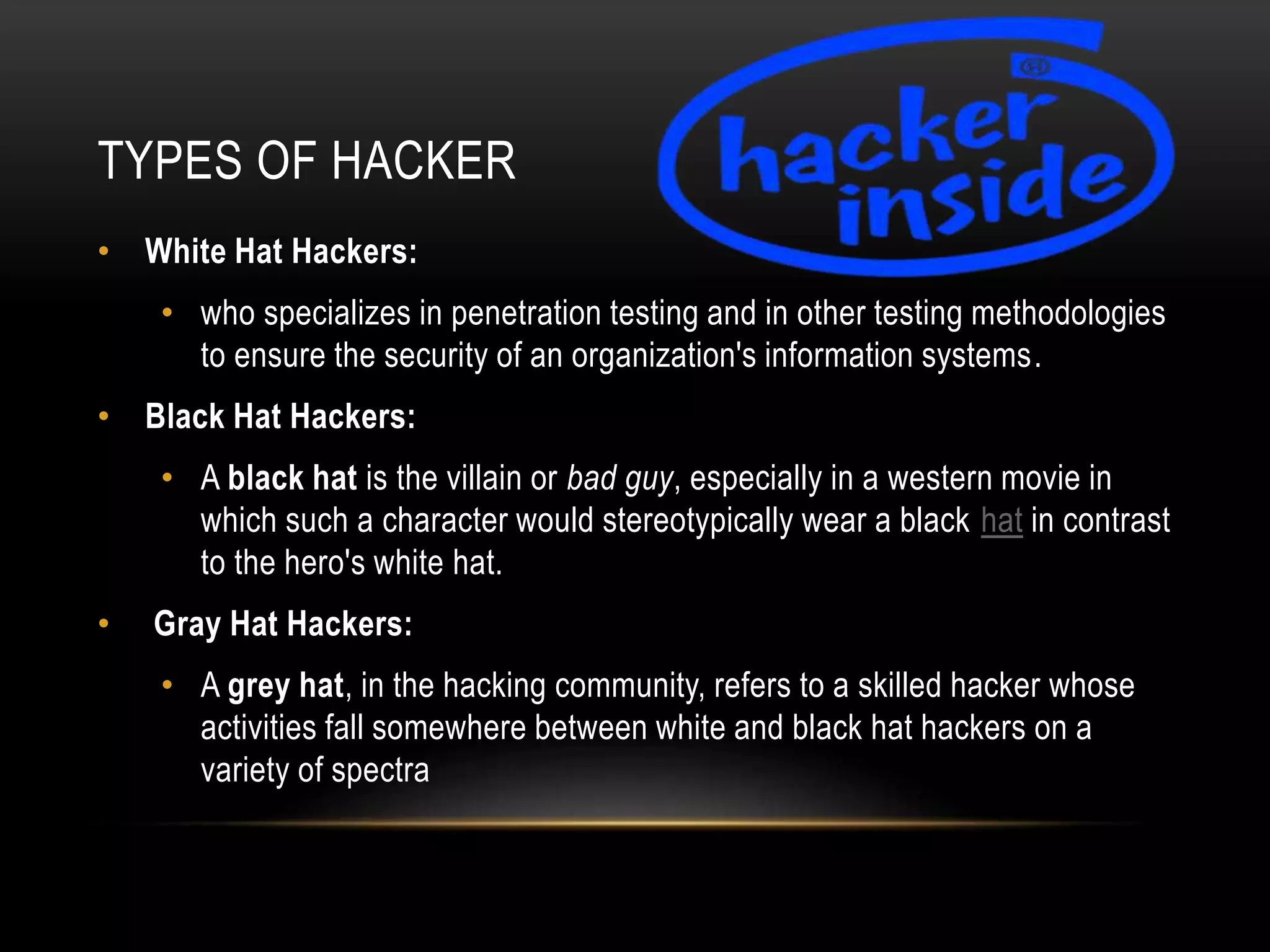 TYPES OF HACKER
• White Hat Hackers:
• who specializes in penetration testing and in other testing methodologies
to ensure the security of an organization's information systems.
• Black Hat Hackers:
• A black hat is the villain or bad guy, especially in a western movie in
which such a character would stereotypically wear a black hat in contrast
to the hero's white hat.
• Gray Hat Hackers:
• A grey hat, in the hacking community, refers to a skilled hacker whose
activities fall somewhere between white and black hat hackers on a
variety of spectra
 