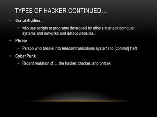 TYPES OF HACKER CONTINUED…
• Script Kiddies:
• who use scripts or programs developed by others to attack computer
systems and networks and deface websites.[
• Phreak
• Person who breaks into telecommunications systems to [commit] theft
• Cyber Punk
• Recent mutation of … the hacker, cracker, and phreak
 