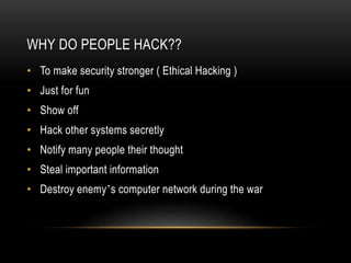 WHY DO PEOPLE HACK??
• To make security stronger ( Ethical Hacking )
• Just for fun
• Show off
• Hack other systems secretly
• Notify many people their thought
• Steal important information
• Destroy enemy’s computer network during the war
 