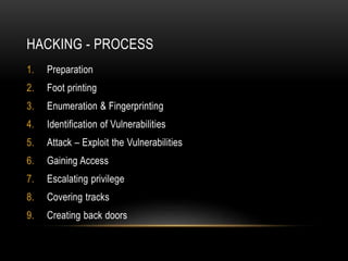 HACKING - PROCESS
1. Preparation
2. Foot printing
3. Enumeration & Fingerprinting
4. Identification of Vulnerabilities
5. Attack – Exploit the Vulnerabilities
6. Gaining Access
7. Escalating privilege
8. Covering tracks
9. Creating back doors
 