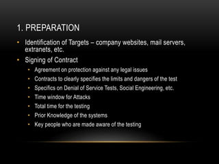1. PREPARATION
• Identification of Targets – company websites, mail servers,
extranets, etc.
• Signing of Contract
• Agreement on protection against any legal issues
• Contracts to clearly specifies the limits and dangers of the test
• Specifics on Denial of Service Tests, Social Engineering, etc.
• Time window for Attacks
• Total time for the testing
• Prior Knowledge of the systems
• Key people who are made aware of the testing
 