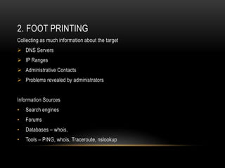2. FOOT PRINTING
Collecting as much information about the target
 DNS Servers
 IP Ranges
 Administrative Contacts
 Problems revealed by administrators
Information Sources
• Search engines
• Forums
• Databases – whois,
• Tools – PING, whois, Traceroute, nslookup
 