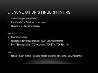 3. ENUMERATION & FINGERPRINTING
• Specific targets determined
• Identification of Services / open ports
• Operating System Enumeration
Methods
 Banner grabbing
 Responses to various protocol (ICMP &TCP) commands
 Port / Service Scans – TCP Connect, TCP SYN, TCP FIN, etc.
Tools
• Nmap, FScan, Hping, Firewalk, netcat, tcpdump, ssh, telnet, SNMP Scanner
 
