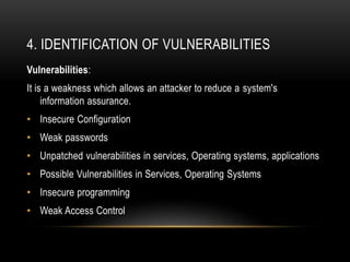 4. IDENTIFICATION OF VULNERABILITIES
Vulnerabilities:
It is a weakness which allows an attacker to reduce a system's
information assurance.
• Insecure Configuration
• Weak passwords
• Unpatched vulnerabilities in services, Operating systems, applications
• Possible Vulnerabilities in Services, Operating Systems
• Insecure programming
• Weak Access Control
 