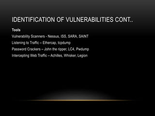 IDENTIFICATION OF VULNERABILITIES CONT..
Tools
Vulnerability Scanners - Nessus, ISS, SARA, SAINT
Listening to Traffic – Ethercap, tcpdump
Password Crackers – John the ripper, LC4, Pwdump
Intercepting Web Traffic – Achilles, Whisker, Legion
 