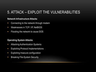 5. ATTACK – EXPLOIT THE VULNERABILITIES
Network Infrastructure Attacks
 Connecting to the network through modem
 Weaknesses in TCP / IP, NetBIOS
 Flooding the network to cause DOS
Operating System Attacks
 Attacking Authentication Systems
 Exploiting Protocol Implementations
 Exploiting Insecure configuration
 Breaking File-System Security
 