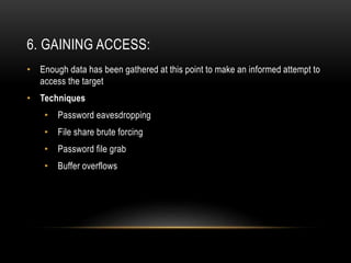 6. GAINING ACCESS:
• Enough data has been gathered at this point to make an informed attempt to
access the target
• Techniques
• Password eavesdropping
• File share brute forcing
• Password file grab
• Buffer overflows
 