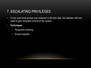 7. ESCALATING PRIVILEGES
• If only user-level access was obtained in the last step, the attacker will now
seek to gain complete control of the system
• Techniques
• Password cracking
• Known exploits
 