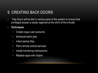 9. CREATING BACK DOORS
• Trap doors will be laid in various parts of the system to ensure that
privileged access is easily regained at the whim of the intruder
• Techniques
• Create rogue user accounts
• Schedule batch jobs
• Infect startup files
• Plant remote control services
• Install monitoring mechanisms
• Replace apps with trojans
 