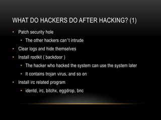 WHAT DO HACKERS DO AFTER HACKING? (1)
• Patch security hole
• The other hackers can’t intrude
• Clear logs and hide themselves
• Install rootkit ( backdoor )
• The hacker who hacked the system can use the system later
• It contains trojan virus, and so on
• Install irc related program
• identd, irc, bitchx, eggdrop, bnc
 