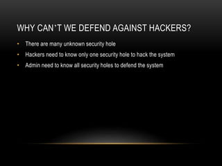WHY CAN’T WE DEFEND AGAINST HACKERS?
• There are many unknown security hole
• Hackers need to know only one security hole to hack the system
• Admin need to know all security holes to defend the system
 