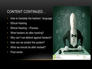 CONTENT CONTINUED…
• How to translate the hackers’ language
• Ethical Hacking
• Ethical Hacking – Process
• What hackers do after hacking?
• Why can’t we defend against hackers?
• How can we protect the system?
• What we should do after hacked?
• Final words
 