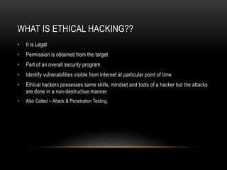 WHAT IS ETHICAL HACKING??
• It is Legal
• Permission is obtained from the target
• Part of an overall security program
• Identify vulnerabilities visible from Internet at particular point of time
• Ethical hackers possesses same skills, mindset and tools of a hacker but the attacks
are done in a non-destructive manner
• Also Called – Attack & Penetration Testing,
 