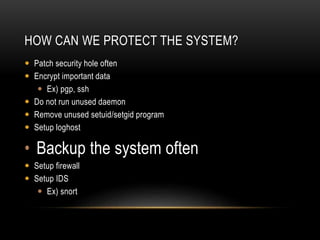 HOW CAN WE PROTECT THE SYSTEM?
 Patch security hole often
 Encrypt important data
 Ex) pgp, ssh
 Do not run unused daemon
 Remove unused setuid/setgid program
 Setup loghost
• Backup the system often
 Setup firewall
 Setup IDS
 Ex) snort
 