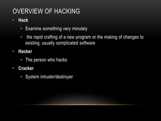 OVERVIEW OF HACKING
• Hack
• Examine something very minutely
• the rapid crafting of a new program or the making of changes to
existing, usually complicated software
• Hacker
• The person who hacks
• Cracker
• System intruder/destroyer
 