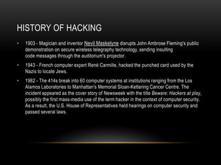 HISTORY OF HACKING
• 1903 - Magician and inventor Nevil Maskelyne disrupts John Ambrose Fleming's public
demonstration on secure wireless telegraphy technology, sending insulting
code messages through the auditorium's projector.
• 1943 - French computer expert René Carmille, hacked the punched card used by the
Nazis to locate Jews.
• 1982 - The 414s break into 60 computer systems at institutions ranging from the Los
Alamos Laboratories to Manhattan's Memorial Sloan-Kettering Cancer Centre. The
incident appeared as the cover story of Newsweek with the title Beware: Hackers at play,
possibly the first mass-media use of the term hacker in the context of computer security.
As a result, the U.S. House of Representatives held hearings on computer security and
passed several laws.
 