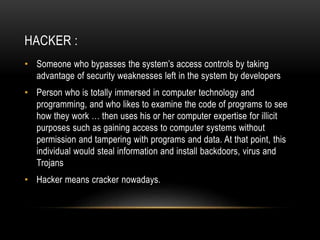 HACKER :
• Someone who bypasses the system’s access controls by taking
advantage of security weaknesses left in the system by developers
• Person who is totally immersed in computer technology and
programming, and who likes to examine the code of programs to see
how they work … then uses his or her computer expertise for illicit
purposes such as gaining access to computer systems without
permission and tampering with programs and data. At that point, this
individual would steal information and install backdoors, virus and
Trojans
• Hacker means cracker nowadays.
 