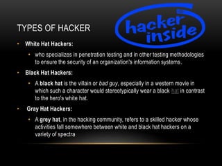 TYPES OF HACKER
• White Hat Hackers:
• who specializes in penetration testing and in other testing methodologies
to ensure the security of an organization's information systems.
• Black Hat Hackers:
• A black hat is the villain or bad guy, especially in a western movie in
which such a character would stereotypically wear a black hat in contrast
to the hero's white hat.
• Gray Hat Hackers:
• A grey hat, in the hacking community, refers to a skilled hacker whose
activities fall somewhere between white and black hat hackers on a
variety of spectra
 