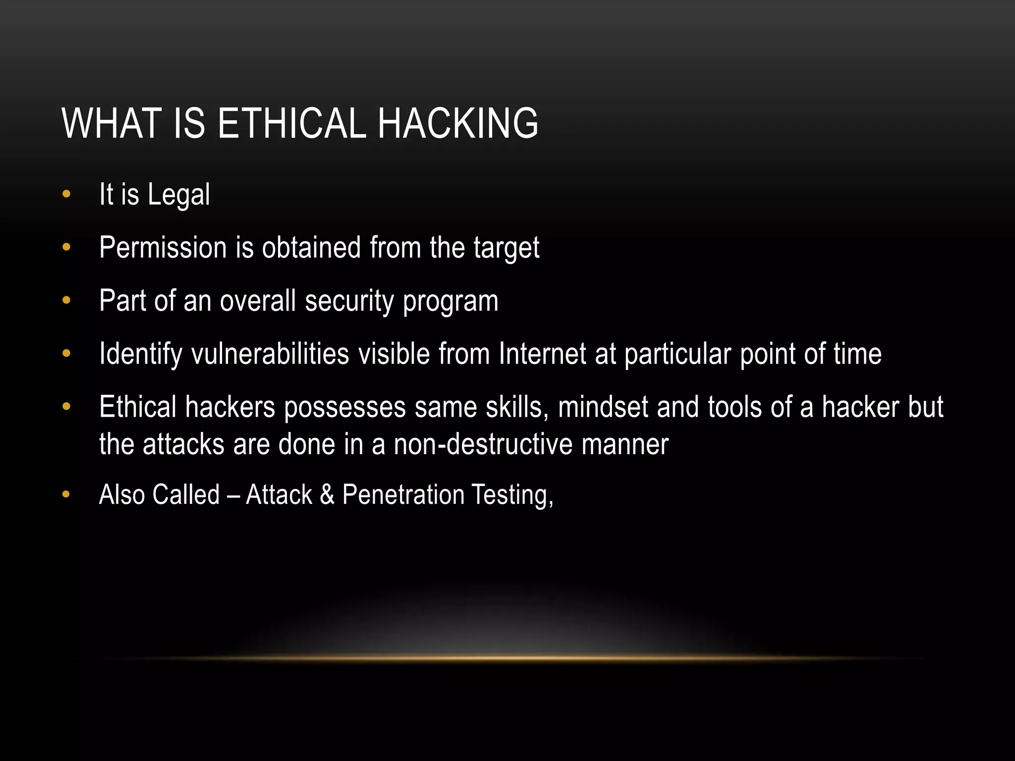 WHAT IS ETHICAL HACKING
• It is Legal
• Permission is obtained from the target
• Part of an overall security program
• Identify vulnerabilities visible from Internet at particular point of time
• Ethical hackers possesses same skills, mindset and tools of a hacker but
  the attacks are done in a non-destructive manner
• Also Called – Attack & Penetration Testing,
 