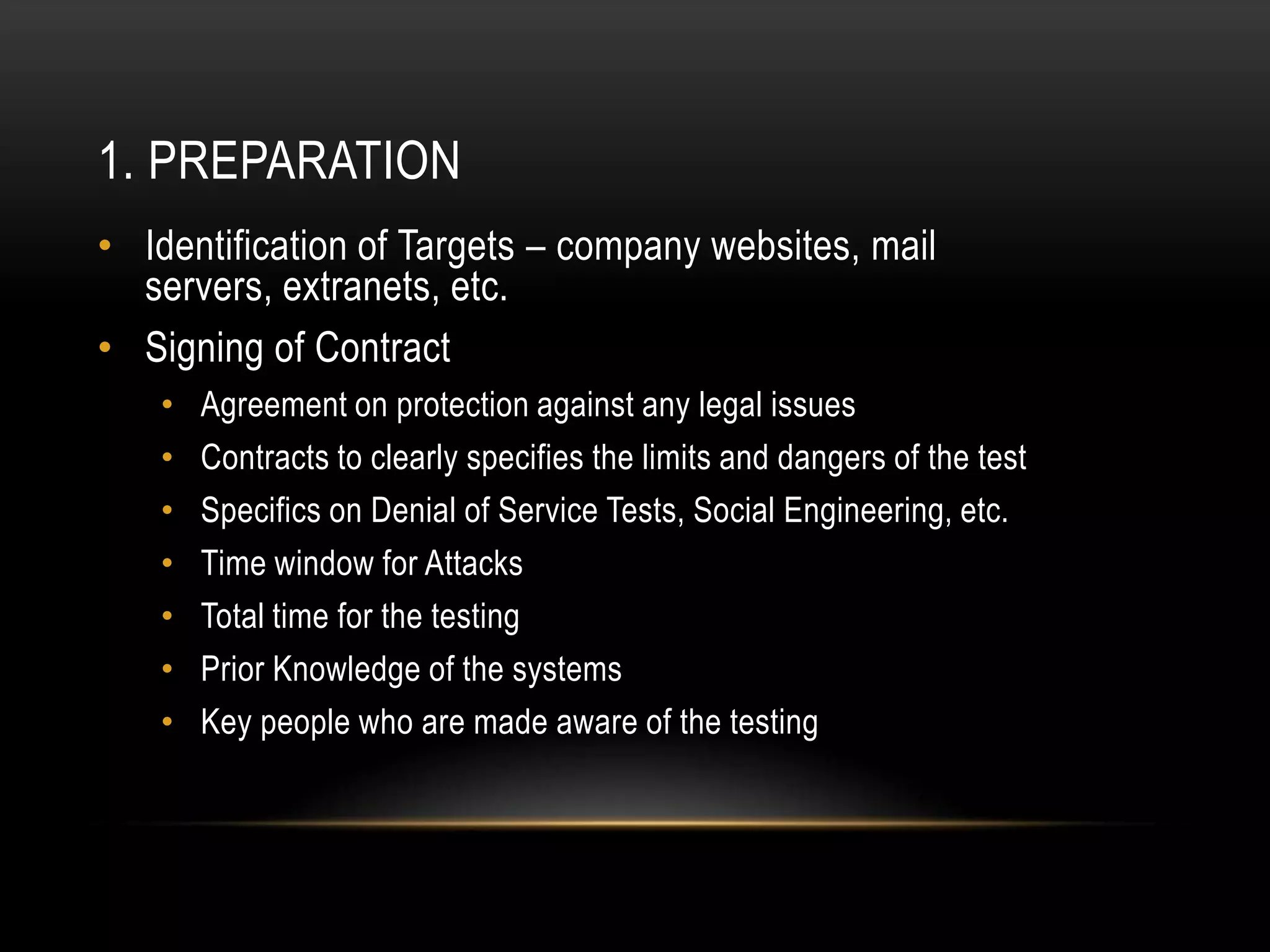 1. PREPARATION
• Identification of Targets – company websites, mail
  servers, extranets, etc.
• Signing of Contract
   •   Agreement on protection against any legal issues
   •   Contracts to clearly specifies the limits and dangers of the test
   •   Specifics on Denial of Service Tests, Social Engineering, etc.
   •   Time window for Attacks
   •   Total time for the testing
   •   Prior Knowledge of the systems
   •   Key people who are made aware of the testing
 