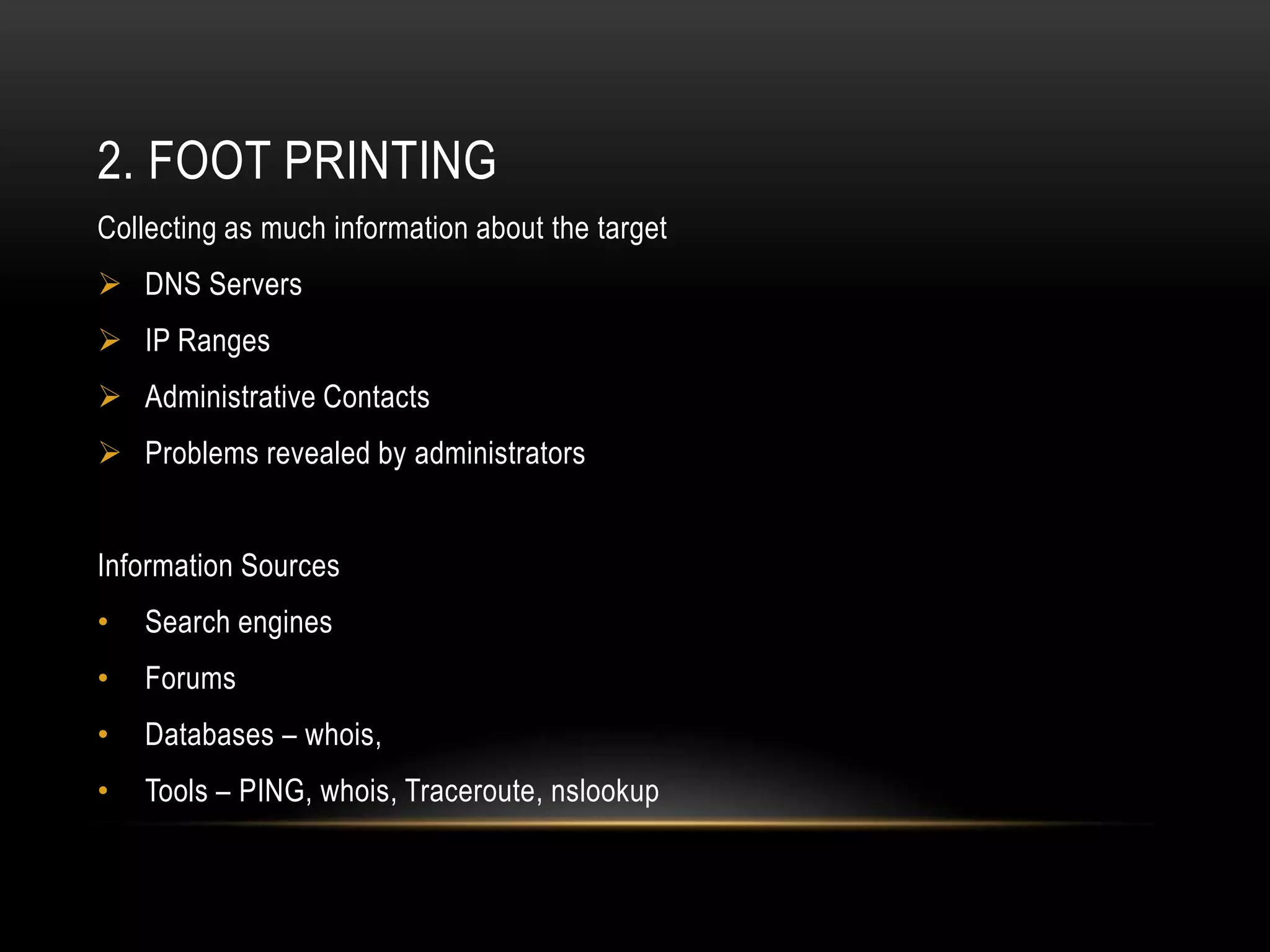 2. FOOT PRINTING
Collecting as much information about the target
 DNS Servers
 IP Ranges
 Administrative Contacts
 Problems revealed by administrators


Information Sources
•   Search engines
•   Forums
•   Databases – whois,
•   Tools – PING, whois, Traceroute, nslookup
 