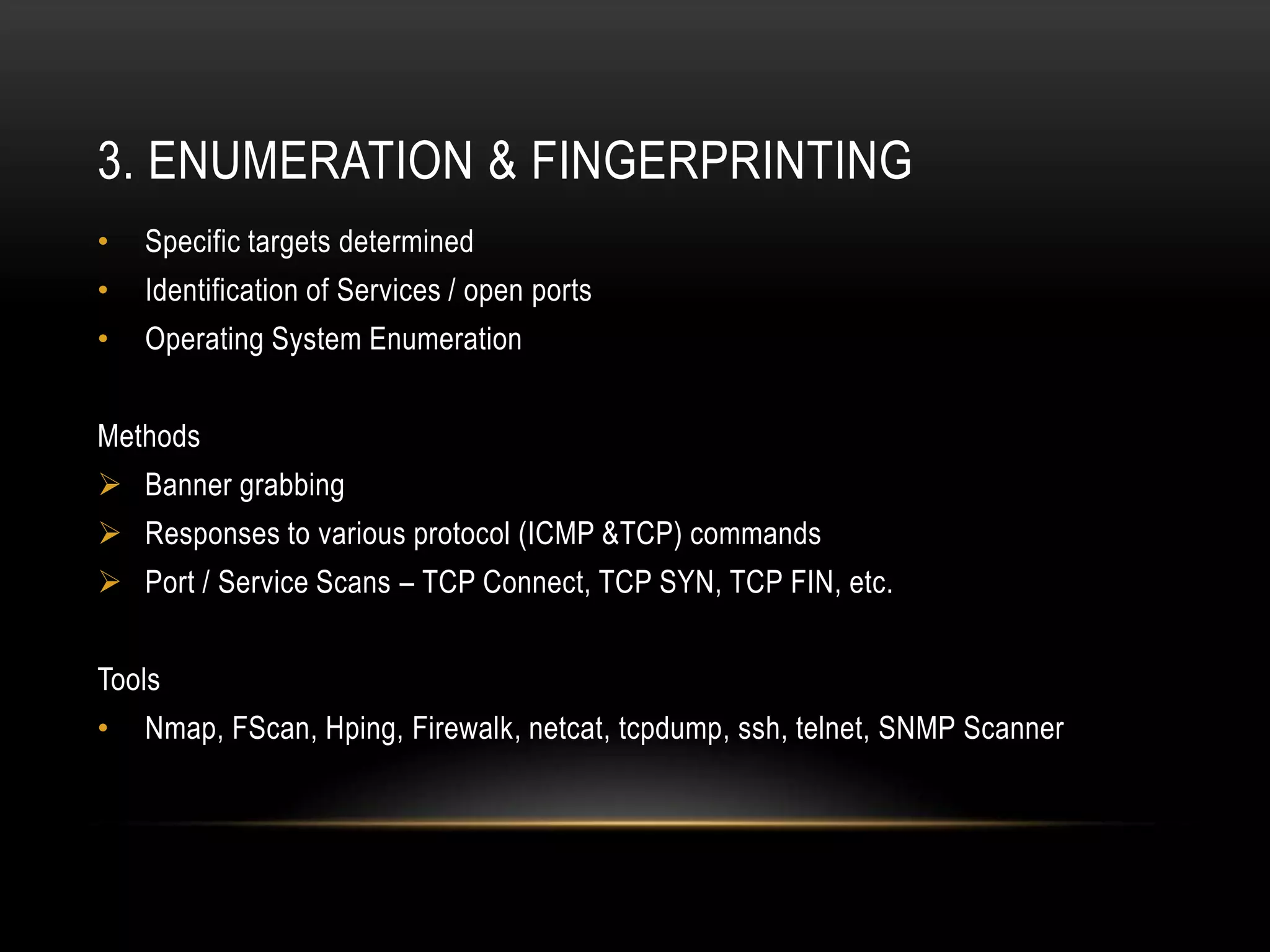 3. ENUMERATION & FINGERPRINTING
•   Specific targets determined
•   Identification of Services / open ports
•   Operating System Enumeration


Methods
 Banner grabbing
 Responses to various protocol (ICMP &TCP) commands
 Port / Service Scans – TCP Connect, TCP SYN, TCP FIN, etc.


Tools
•   Nmap, FScan, Hping, Firewalk, netcat, tcpdump, ssh, telnet, SNMP Scanner
 