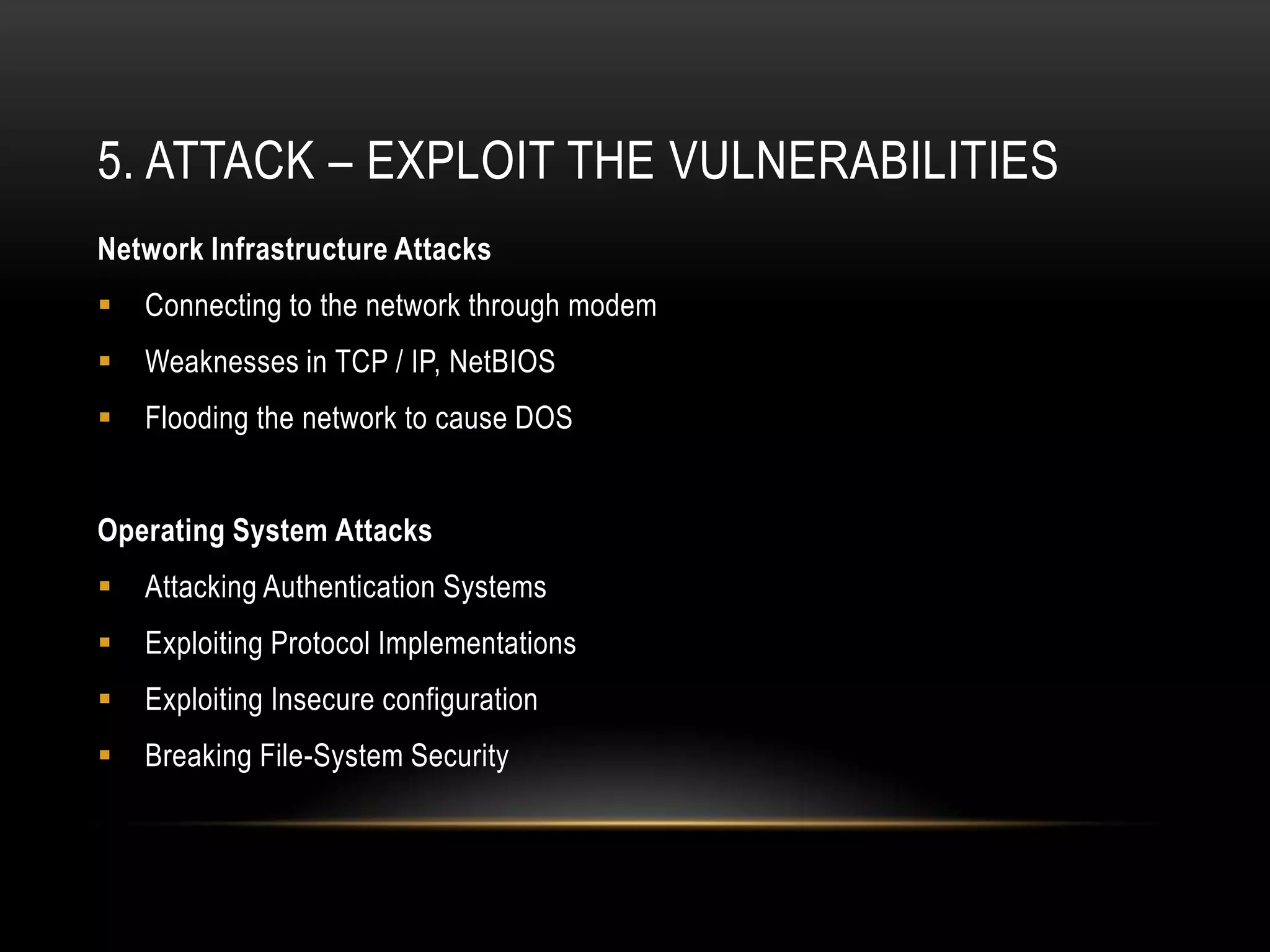 5. ATTACK – EXPLOIT THE VULNERABILITIES
Network Infrastructure Attacks
   Connecting to the network through modem
   Weaknesses in TCP / IP, NetBIOS
   Flooding the network to cause DOS


Operating System Attacks
   Attacking Authentication Systems
   Exploiting Protocol Implementations
   Exploiting Insecure configuration
   Breaking File-System Security
 