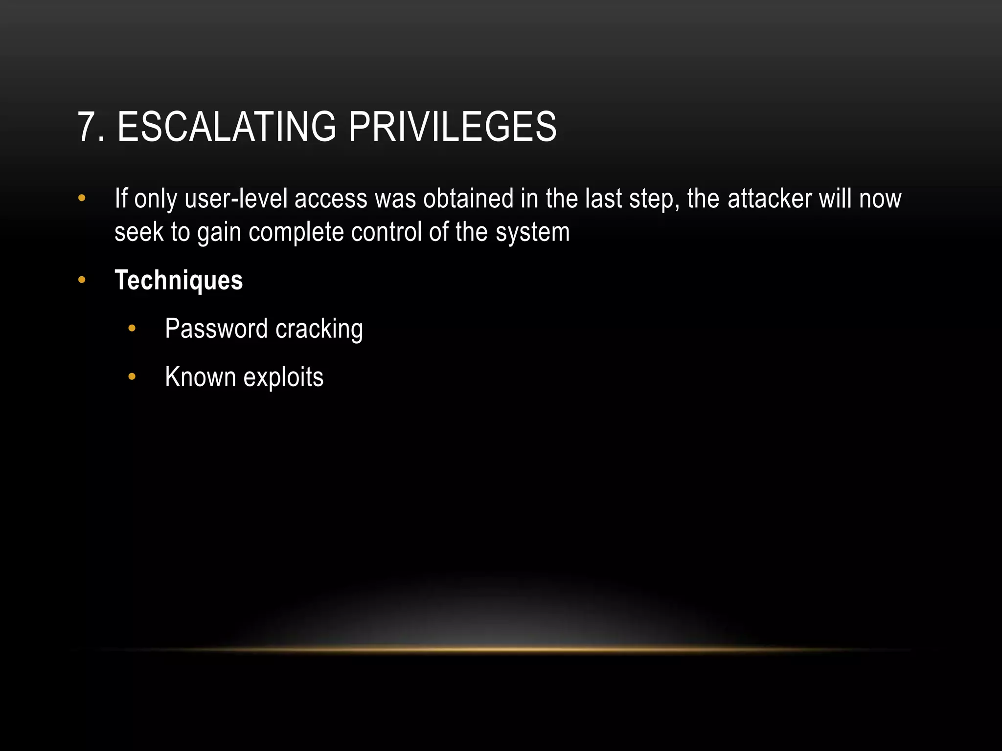 7. ESCALATING PRIVILEGES
• If only user-level access was obtained in the last step, the attacker will now
  seek to gain complete control of the system
• Techniques
    •   Password cracking
    •   Known exploits
 