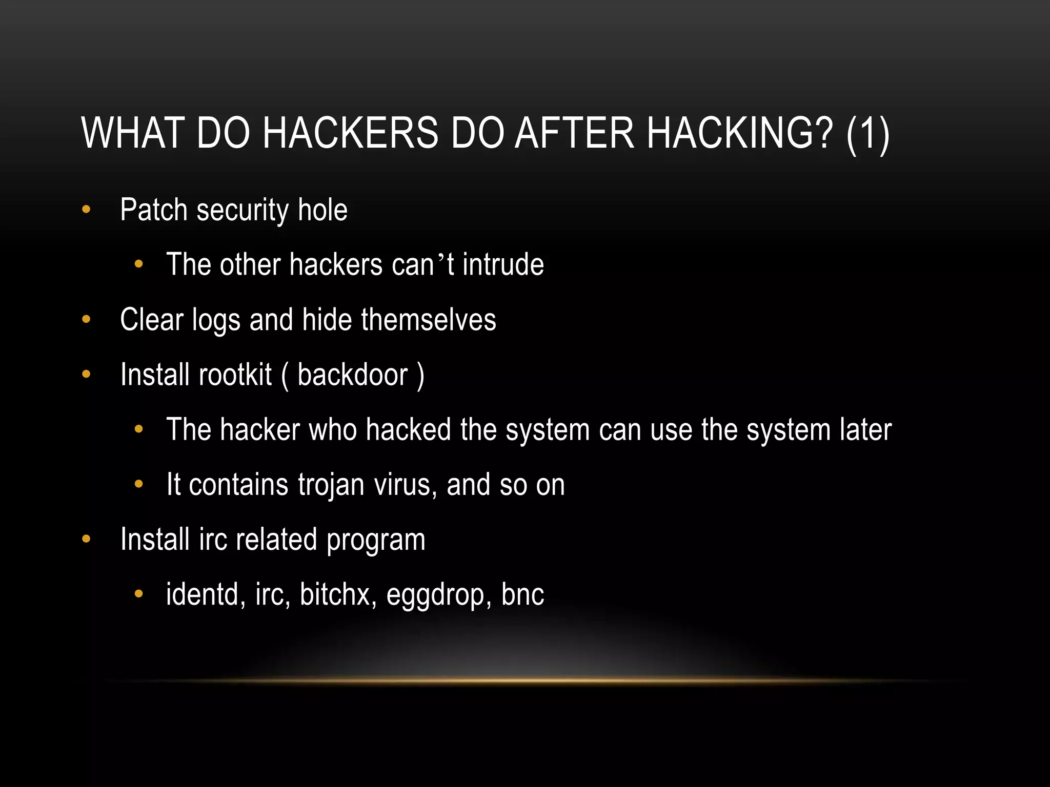 WHAT DO HACKERS DO AFTER HACKING? (1)
• Patch security hole
    • The other hackers can’t intrude
• Clear logs and hide themselves
• Install rootkit ( backdoor )
    • The hacker who hacked the system can use the system later
    • It contains trojan virus, and so on
• Install irc related program
    • identd, irc, bitchx, eggdrop, bnc
 